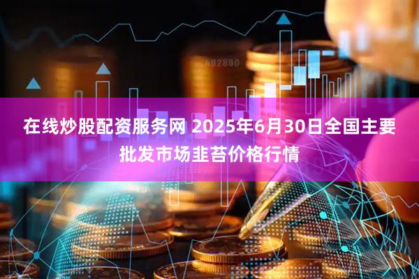 在线炒股配资服务网 2025年6月30日全国主要批发市场韭苔价格行情