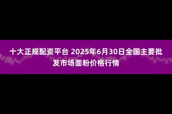 十大正规配资平台 2025年6月30日全国主要批发市场面粉价格行情