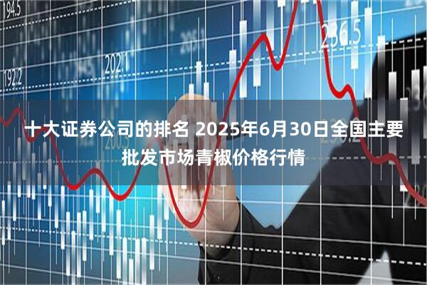 十大证券公司的排名 2025年6月30日全国主要批发市场青椒价格行情