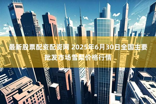 最新股票配资配资网 2025年6月30日全国主要批发市场雪梨价格行情