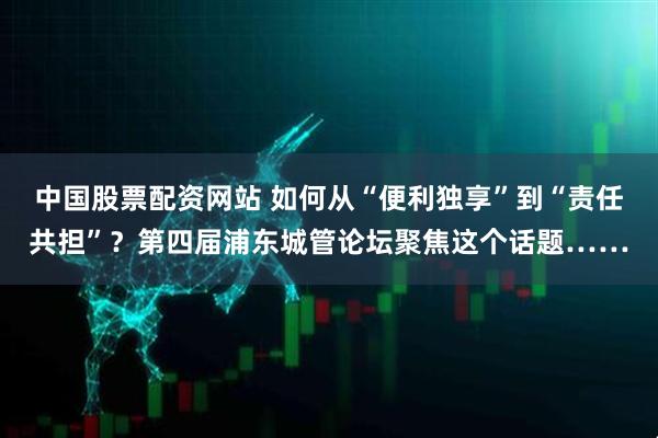 中国股票配资网站 如何从“便利独享”到“责任共担”？第四届浦东城管论坛聚焦这个话题……