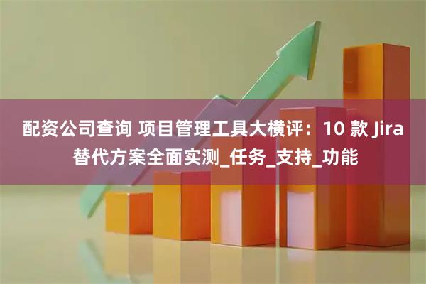 配资公司查询 项目管理工具大横评：10 款 Jira 替代方案全面实测_任务_支持_功能