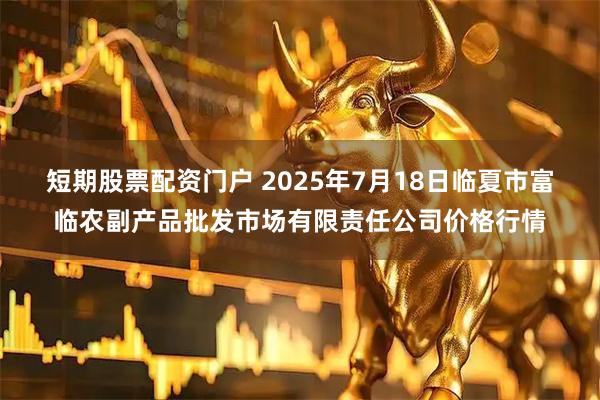 短期股票配资门户 2025年7月18日临夏市富临农副产品批发市场有限责任公司价格行情