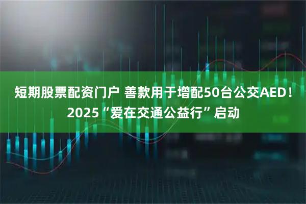 短期股票配资门户 善款用于增配50台公交AED！2025“爱在交通公益行”启动