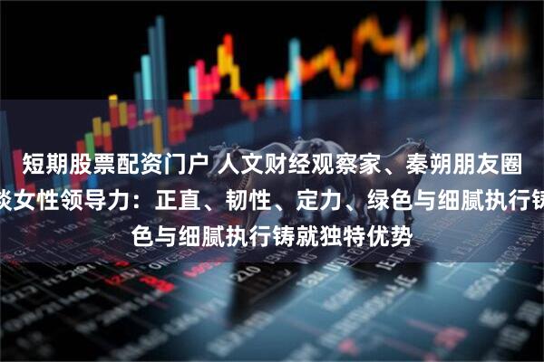 短期股票配资门户 人文财经观察家、秦朔朋友圈发起人秦朔谈女性领导力：正直、韧性、定力、绿色与细腻执行铸就独特优势